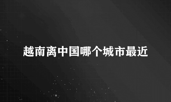 越南离中国哪个城市最近