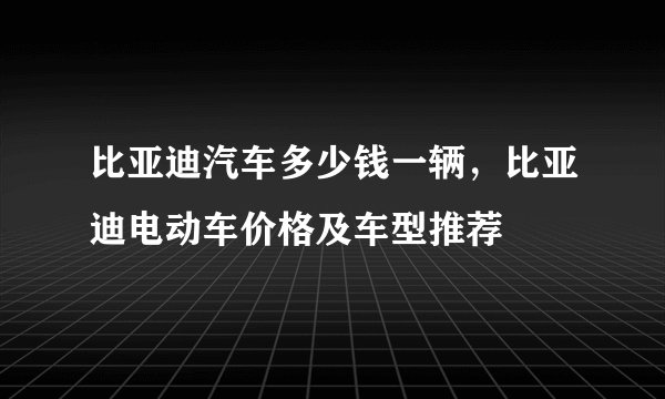 比亚迪汽车多少钱一辆，比亚迪电动车价格及车型推荐