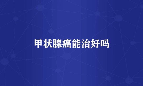 甲状腺癌能治好吗